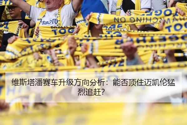 维斯塔潘赛车升级方向分析：能否顶住迈凯伦猛烈追赶？